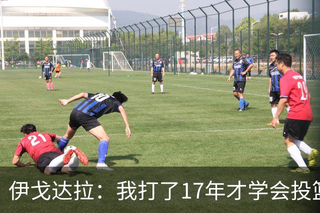 伊戈达拉：我打了17年才学会投篮 没接受过姿势训练全靠自己摸索