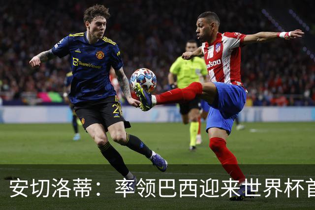 安切洛蒂：率领巴西迎来世界杯首战 既是责任也是荣光